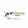 【本音】IPVanish VPNの評判まとめ｜実際に使ったリアルな感想・レビューも解説