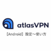 【Android編】AtlasVPN(アトラスVPN)の設定からアプリの使い方まで日本語で解説